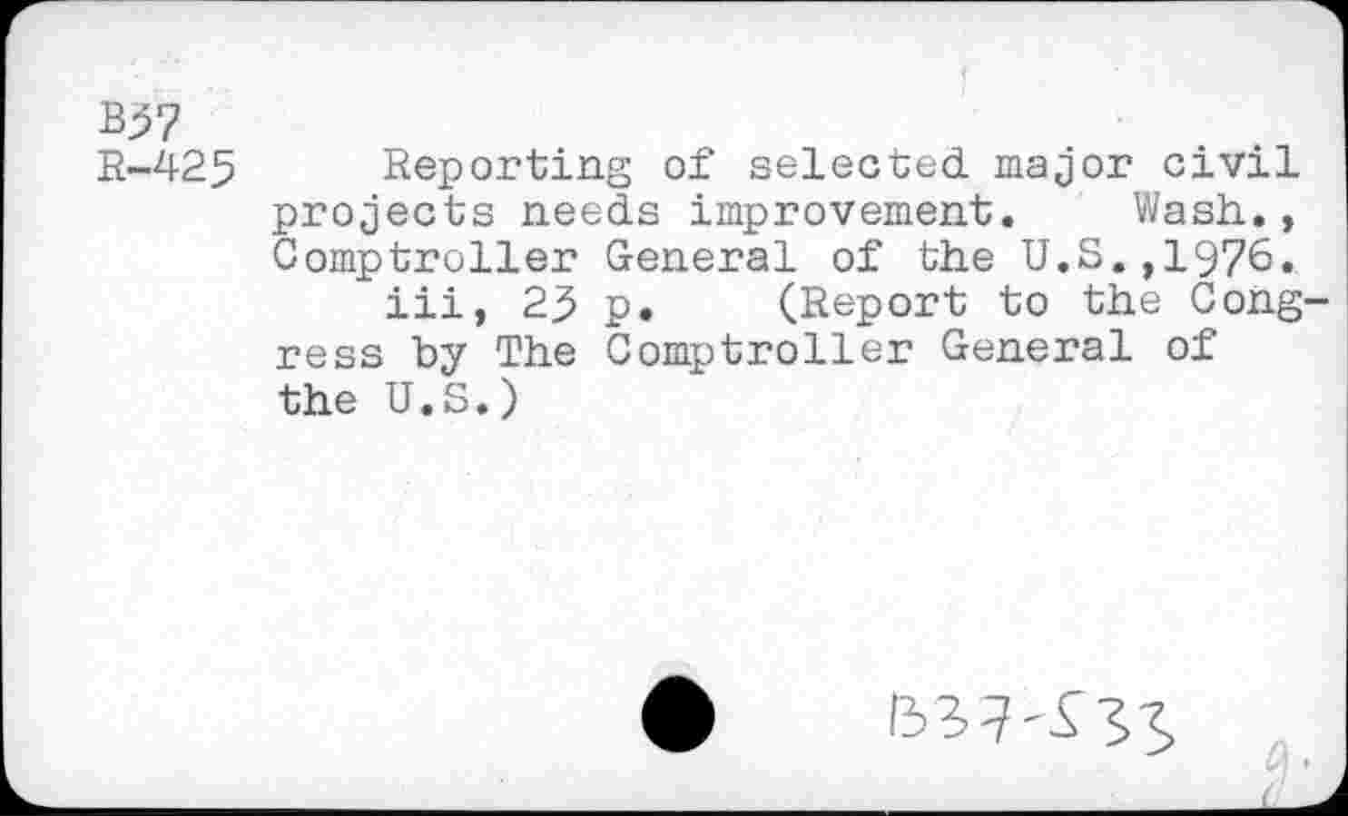 ﻿B57
R-425 Reporting of selected major civil projects needs improvement. Wash., Comptroller General of the U.S.,1976.
iii, 23 p. (Report to the Cong ress by The Comptroller General of the U.S.)